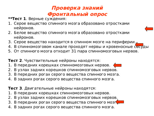 Проверка знаний Фронтальный опрос **Тест 1 . Верные суждения: Серое вещество спинного мозга образовано отростками нейронов. Белое вещество спинного мозга образовано отростками нейронов. Серое вещество находится в спинном мозге на периферии. В спинномозговом канале проходят нервы и кровеносные сосуды От спинного мозга отходит 31 пара спинномозговых нервов.  Тест 2 . Чувствительные нейроны находятся: В передних корешках спинномозговых нервов. В узлах задних корешков спинномозговых нервов. В передних рогах серого вещества спинного мозга. В задних рогах серого вещества спинного мозга.  Тест 3 . Двигательные нейроны находятся: В передних корешках спинномозговых нервов. В узлах задних корешков спинномозговых нервов. В передних рогах серого вещества спинного мозга. В задних рогах серого вещества спинного мозга. 