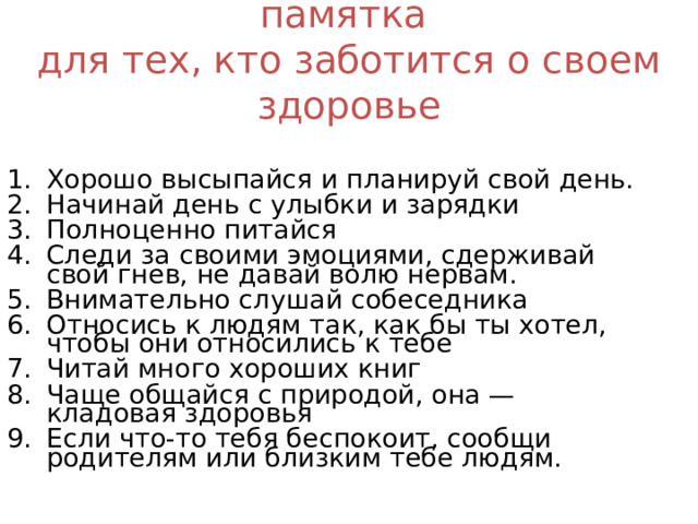 памятка  для тех, кто заботится о своем здоровье Хорошо высыпайся и планируй свой день. Начинай день с улыбки и зарядки Полноценно питайся Следи за своими эмоциями, сдерживай свой гнев, не давай волю нервам. Внимательно слушай собеседника Относись к людям так, как бы ты хотел, чтобы они относились к тебе Читай много хороших книг Чаще общайся с природой, она — кладовая здоровья Если что-то тебя беспокоит, сообщи родителям или близким тебе людям. 