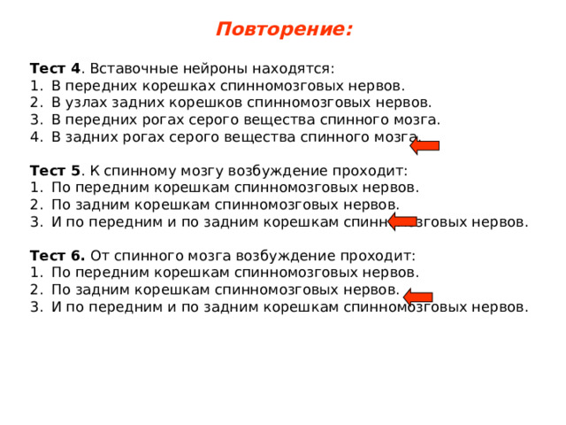 Повторение: Тест 4 . Вставочные нейроны находятся: В передних корешках спинномозговых нервов. В узлах задних корешков спинномозговых нервов. В передних рогах серого вещества спинного мозга. В задних рогах серого вещества спинного мозга.  Тест 5 . К спинному мозгу возбуждение проходит: По передним корешкам спинномозговых нервов. По задним корешкам спинномозговых нервов. И по передним и по задним корешкам спинномозговых нервов.  Тест 6. От спинного мозга возбуждение проходит: По передним корешкам спинномозговых нервов. По задним корешкам спинномозговых нервов. И по передним и по задним корешкам спинномозговых нервов. 
