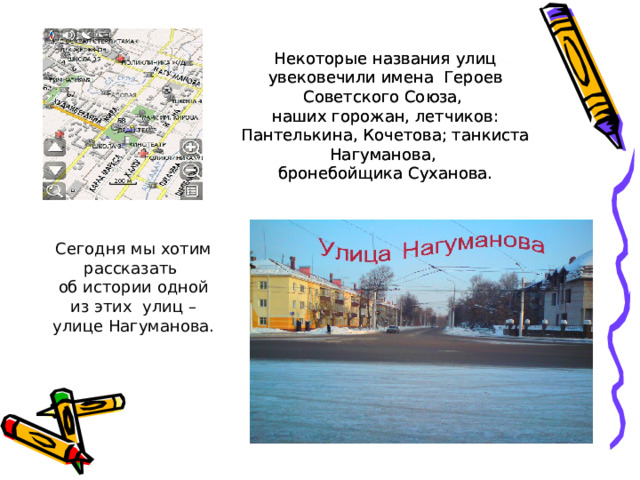 Некоторые названия улиц увековечили имена Героев Советского Союза, наших горожан, летчиков: Пантелькина, Кочетова; танкиста Нагуманова, бронебойщика Суханова. Некоторые названия улиц увековечили имена Героев Советского Союза, наших горожан, летчиков: Пантелькина, Кочетова; танкиста Нагуманова, бронебойщика Суханова. Сегодня мы хотим рассказать об истории одной  из этих улиц – улице Нагуманова. 