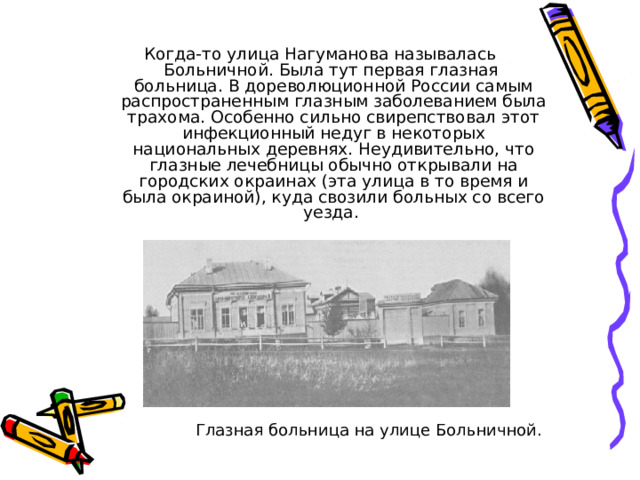 Когда-то улица Нагуманова называлась Больничной. Была тут первая глазная больница. В дореволюционной России самым распространенным глазным заболеванием была трахома. Особенно сильно свирепствовал этот инфекционный недуг в некоторых национальных деревнях. Неудивительно, что глазные лечебницы обычно открывали на городских окраинах (эта улица в то время и была окраиной), куда свозили больных со всего уезда. Глазная больница на улице Больничной. 