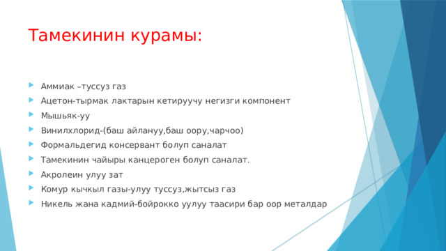 Тамекинин курамы: Аммиак –туссуз газ Ацетон-тырмак лактарын кетируучу негизги компонент Мышьяк-уу Винилхлорид-(баш айлануу,баш оору,чарчоо) Формальдегид консервант болуп саналат Тамекинин чайыры канцероген болуп саналат. Акролеин улуу зат Комур кычкыл газы-улуу туссуз,жытсыз газ Никель жана кадмий-бойрокко уулуу таасири бар оор металдар 