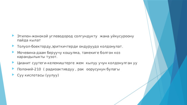 Этилен-жонокой углеводород солгундукту жана уйкусуроону пайда кылат Толуол-боекторду,эриткичтерди ондуруудо колдонулат. Мочевина-даам беруучу кошулма, тамекиге болгон коз карандылыкты тузот. Цианит суутеги-келемиштерге жем кылуу учун колдонулган уу Полоний-210 ( радиоактивдуу , рак оорусунун булагы Суу кислотасы (уулуу) 