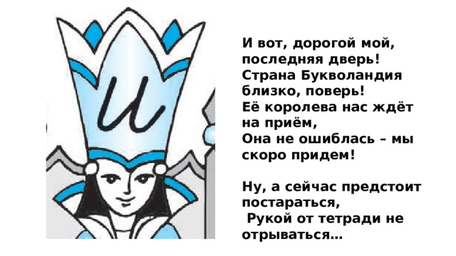 И вот, дорогой мой, последняя дверь! Страна Букволандия близко, поверь! Её королева нас ждёт на приём, Она не ошиблась – мы скоро придем!  Ну, а сейчас предстоит постараться,  Рукой от тетради не отрываться…  Красиво и чисто в тетради пиши: Наклон соблюдай, никуда не спеши!..  