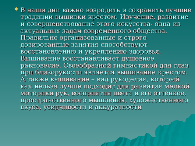 В наши дни важно возродить и сохранить лучшие традиции вышивки крестом. Изучение, развитие и совершенствование этого искусства- одна из актуальных задач современного общества. Правильно организованные и строго дозированные занятия способствуют восстановлению и укреплению здоровья. Вышивание восстанавливает душевное равновесие. Своеобразной гимнастикой для глаз при близорукости является вышивание крестом. А также вышивание – вид рукоделия, который как нельзя лучше подходит для развития мелкой моторики рук, восприятия цвета и его оттенков, пространственного мышления, художественного вкуса, усидчивости и аккуратности 