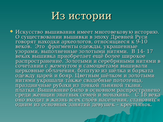 Из истории Искусство вышивания имеет многовековую историю. О существовании вышивки в эпоху Древней Руси говорят находки археологов, относящиеся к 9-10 веков.  Это  фрагменты одежды, украшенные узорами, выполненные золотыми нитями. В 14- 17 веках вышивка приобретает ещё более широкое распространение. Золотыми и серебряными нитями в сочетании с жемчугом и самоцветами вышивали церковные облачения, богатую из шёлка и бархата одежду царей и бояр. Цветным шёлком и золотыми нитями украшали также свадебные полотенца, праздничные рубахи из тонкой льняной ткани, платки. Вышивание было в основном распространено среди женщин знатных семей и монахинь.   С 18 века оно входит в жизнь всех слоёв населения, становится одним из основных занятий девушек – крестьянок. 