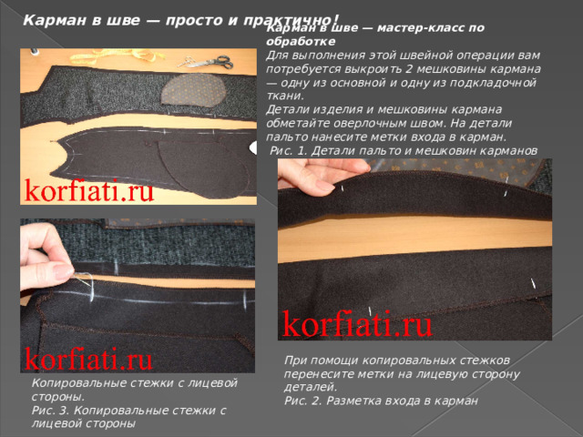 Карман в шве — просто и практично! Карман в шве — мастер-класс по обработке Для выполнения этой швейной операции вам потребуется выкроить 2 мешковины кармана — одну из основной и одну из подкладочной ткани. Детали изделия и мешковины кармана обметайте оверлочным швом. На детали пальто нанесите метки входа в карман.  Рис. 1. Детали пальто и мешковин карманов  При помощи копировальных стежков перенесите метки на лицевую сторону деталей. Рис. 2. Разметка входа в карман Копировальные стежки с лицевой стороны. Рис. 3. Копировальные стежки с лицевой стороны 