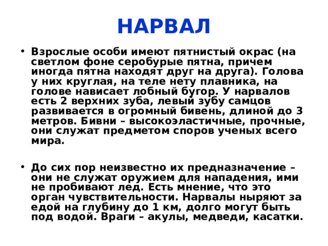НАРВАЛ  Животное семейства нарваловых, млекопитающее, единственный вид в своем роде. Взрослый нарвал очень большой и тяжелый, в длину он бывает до 4,5 метров и массой до 1,5 тонн. Третья часть веса нарвала – жир. Самцы более крупные, почти в два раза. 