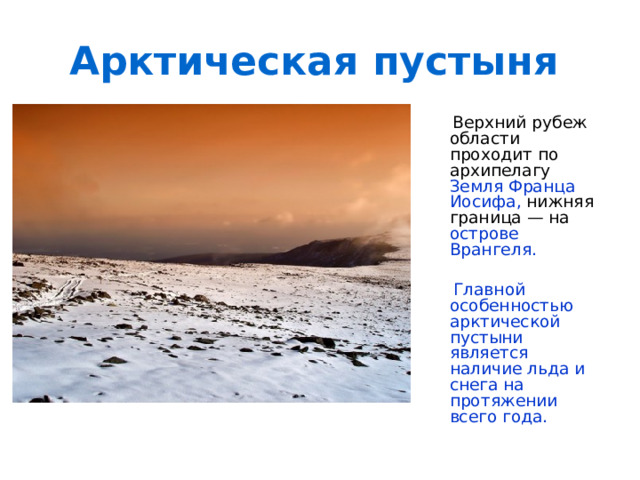 Арктическая пустыня  Верхний рубеж области проходит по архипелагу Земля Франца Иосифа, нижняя граница — на острове Врангеля.   Главной особенностью арктической пустыни является наличие льда и снега на протяжении всего года.  