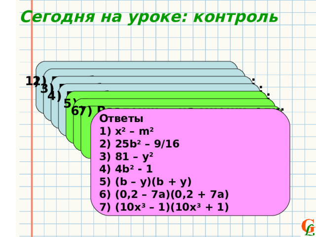 Сегодня на уроке: контроль 1) Преобразовать в многочлен: ( x – m)(x + m) 2) Преобразовать в многочлен: ( 5b + 3/4)(5b – 3/4 )  3) Преобразовать в многочлен: ( y + 9)(9 - y)  4) Преобразовать в многочлен: ( 1 + 2b)(2b - 1)  5) Разложить на множители: b 2 – y 2  6) Разложить на множители: 0 ,04 – 49а 2  7 ) Разложить на множители: 100х 6 – 1   Ответы 1 ) х 2 – m 2 2) 25b 2 – 9/16 3) 81 – y 2 4) 4b 2 - 1 5) (b – y)(b + y) 6) (0,2 – 7a)(0,2 + 7a) 7) (10x 3 – 1)(10x 3 + 1) 