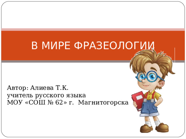 В МИРЕ ФРАЗЕОЛОГИИ Автор: Алиева Т.К. учитель русского языка МОУ «СОШ № 62» г. Магнитогорска 
