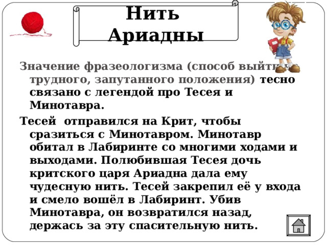 Нить Ариадны Значение фразеологизма (способ выйти из трудного, запутанного положения) тесно связано с легендой про Тесея и Минотавра.  Тесей отправился на Крит, чтобы сразиться с Минотавром. Минотавр обитал в Лабиринте со многими ходами и выходами. Полюбившая Тесея дочь критского царя Ариадна дала ему чудесную нить. Тесей закрепил её у входа и смело вошёл в Лабиринт. Убив Минотавра, он возвратился назад, держась за эту спасительную нить.  