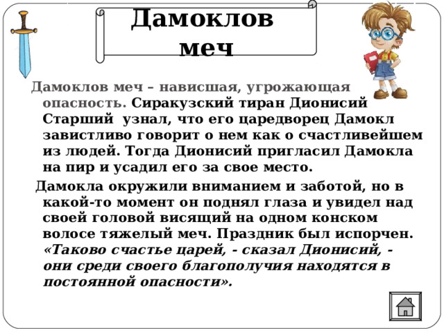 Дамоклов меч Дамоклов меч – нависшая, угрожающая опасность. Сиракузский тиран Дионисий Старший узнал, что его царедворец Дамокл завистливо говорит о нем как о счастливейшем из людей. Тогда Дионисий пригласил Дамокла на пир и усадил его за свое место.  Дамокла окружили вниманием и заботой, но в какой-то момент он поднял глаза и увидел над своей головой висящий на одном конском волосе тяжелый меч. Праздник был испорчен. «Таково счастье царей, - сказал Дионисий, - они среди своего благополучия находятся в постоянной опасности».   
