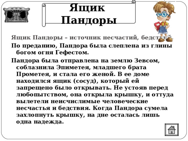 Ящик Пандоры Ящик Пандоры – источник несчастий, бедствий. По преданию, Пандора была слеплена из глины богом огня Гефестом. Пандора была отправлена на землю Зевсом, соблазнила Эпиметея, младшего брата Прометея, и стала его женой. В ее доме находился ящик (сосуд), который ей запрещено было открывать. Не устояв перед любопытством, она открыла крышку, и оттуда вылетели неисчислимые человеческие несчастья и бедствия. Когда Пандора сумела захлопнуть крышку, на дне осталась лишь одна надежда. 