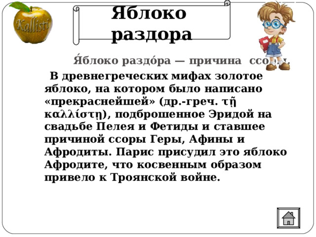 Яблоко раздора  Я́блоко раздо́ра — причина ссоры.  В древнегреческих мифах золотое яблоко, на котором было написано «прекраснейшей» (др.-греч. τῇ καλλίστῃ), подброшенное Эридой на свадьбе Пелея и Фетиды и ставшее причиной ссоры Геры, Афины и Афродиты. Парис присудил это яблоко Афродите, что косвенным образом привело к Троянской войне.  