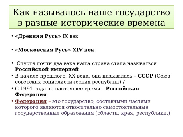 Как называлось наше государство в разные исторические времена «Древняя Русь» IX век «Московская Русь» XIV век     Спустя почти два века наша страна стала называться Российской империей В начале прошлого, ХХ века, она называлась – СССР (Союз советских социалистических республик) ( С 1991 года по настоящее время – Российская Федерация  Федерация – это государство, составными частями которого являются относительно самостоятельные государственные образования (области, края, республики.) 
