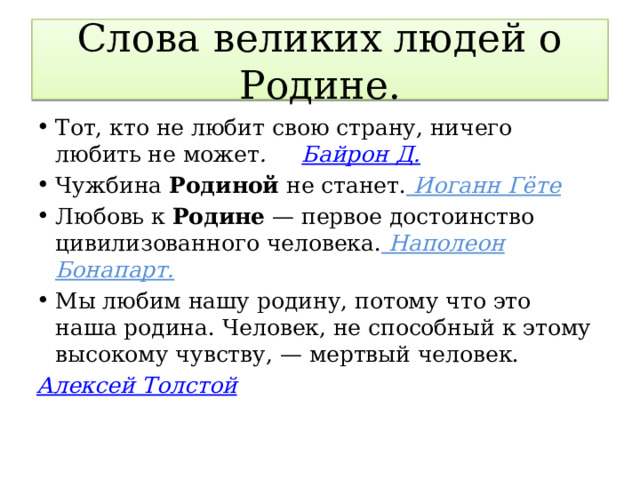 Слова великих людей о Родине. Тот, кто не любит свою страну, ничего любить не может . Байрон Д. Чужбина Родиной не станет.  Иоганн Гёте Любовь к Родине — первое достоинство цивилизованного человека.  Наполеон Бонапарт. Мы любим нашу родину, потому что это наша родина. Человек, не способный к этому высокому чувству, — мертвый человек. Алексей Толстой  