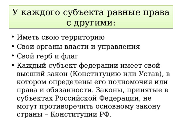 У каждого субъекта равные права с другими: Иметь свою территорию Свои органы власти и управления Свой герб и флаг Каждый субъект федерации имеет свой высший закон (Конституцию или Устав), в котором определены его полномочия или права и обязанности. Законы, принятые в субъектах Российской Федерации, не могут противоречить основному закону страны – Конституции РФ. 