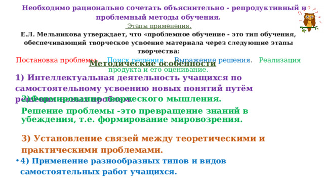  Необходимо рационально сочетать объяснительно - репродуктивный и проблемный методы обучения.  Этапы применения.  Е.Л. Мельникова утверждает, что «проблемное обучение - это тип обучения, обеспечивающий творческое усвоение материала через следующие этапы творчества:  Постановка проблемы. Поиск решения . Выражение решения . Реализация продукта и его оценивание.   Методические особенности 1) Интеллектуальная деятельность учащихся по самостоятельному усвоению новых понятий путём решения новых проблем. 2)Формирование творческого мышления. Решение проблемы -это превращение знаний в убеждения, т.е. формирование мировозрения. 3) Установление связей между теоретическими и практическими проблемами. 4) Применение разнообразных типов и видов самостоятельных работ учащихся. 