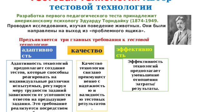 Тестовая технология  Автор тестовой технологии Разработка первого педагогического теста принадлежит американскому психологу Эдуарду Торндайку (1874-1949. Проводил исследования, изучая поведение животных. Они были направлены на выход из «проблемного ящика». Предъявляется три главных требования к  тестовой технологии :  эффективность  адаптивность   качество Эффективность технологий предполагает уменьшение отношения затраты/ результаты. Адаптивность технологий предполагает создание тестов, которые способны реагировать на индивидуальные различия испытуемых, регулируя меру трудности заданий зависимости от успешности ответов на предыдущие задания. Это требование реализуется посредством создания большого числа заданий возрастающей трудности  Качество технологии связано преимущественно с надежностью и валидностью тестовых результатов. 
