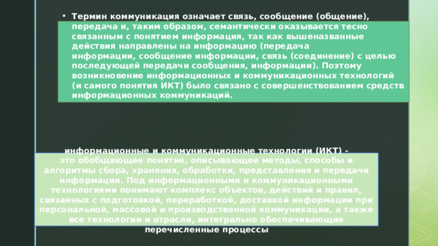 Термин коммуникация означает связь, сообщение (общение), передача и, таким образом, семантически оказывается тесно связанным с понятием информация, так как вышеназванные действия направлены на информацию (передача информации, сообщение информации, связь (соединение) с целью последующей передачи сообщения, информации). Поэтому возникновение информационных и коммуникационных технологий (и самого понятия ИКТ) было связано с совершенствованием средств информационных коммуникаций. информационные и коммуникационные технологии (ИКТ) - это обобщающее понятие, описывающее методы, способы и алгоритмы сбора, хранения, обработки, представления и передачи информации. Под информационными и коммуникационными технологиями понимают комплекс объектов, действий и правил, связанных с подготовкой, переработкой, доставкой информации при персональной, массовой и производственной коммуникации, а также все технологии и отрасли, интегрально обеспечивающие перечисленные процессы​ 