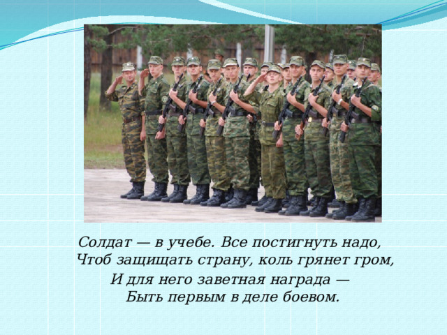 Солдат — в учебе. Все постигнуть надо,  Чтоб защищать страну, коль грянет гром, И для него заветная награда —  Быть первым в деле боевом.   