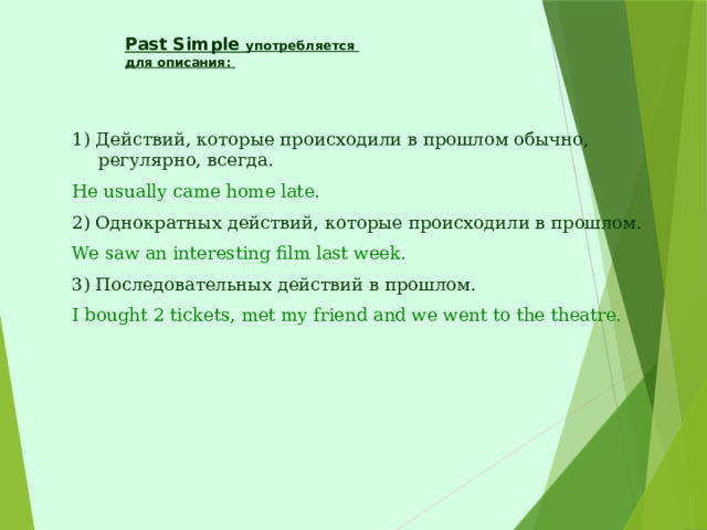 Past Simple употребляется  для описания:   1) Действий, которые происходили в прошлом обычно, регулярно, всегда. He usually came home late. 2) Однократных действий, которые происходили в прошлом. We saw an interesting film last week. 3) Последовательных действий в прошлом. I bought 2 tickets, met my friend and we went to the theatre. 