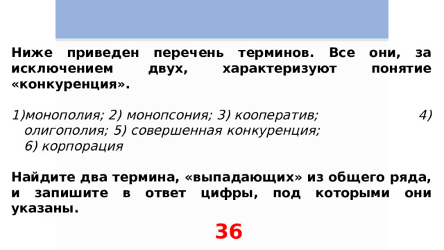 Ниже приведен перечень терминов. Все они, за исключением двух, характеризуют понятие «конкуренция».   монополия; 2) монопсония; 3) кооператив; 4) олигополия; 5) совершенная конкуренция; 6) корпорация  Найдите два термина, «выпадающих» из общего ряда, и запишите в ответ цифры, под которыми они указаны. 36 