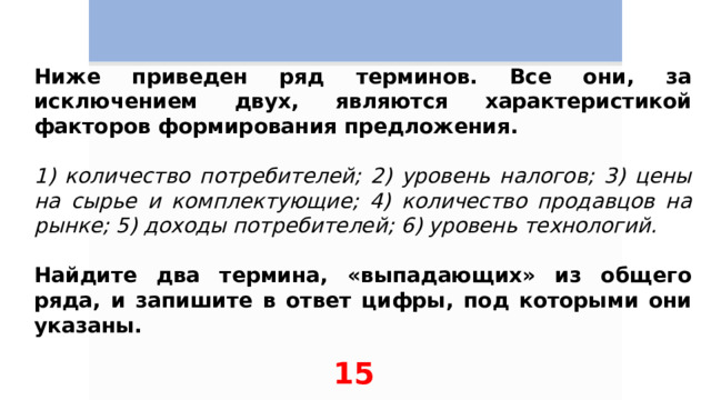 Ниже приведен ряд терминов. Все они, за исключением двух, являются характеристикой факторов формирования предложения.   1) количество потребителей; 2) уровень налогов; 3) цены на сырье и комплектующие; 4) количество продавцов на рынке; 5) доходы потребителей; 6) уровень технологий.   Найдите два термина, «выпадающих» из общего ряда, и запишите в ответ цифры, под которыми они указаны. 15 