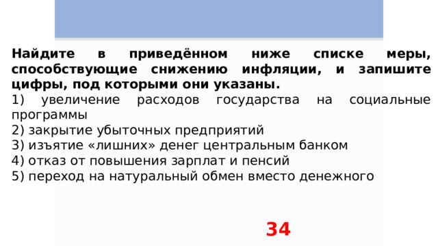 Найдите в приведённом ниже списке меры, способствующие снижению инфляции, и запишите цифры, под которыми они указаны. 1) увеличение расходов государства на социальные программы 2) закрытие убыточных предприятий 3) изъятие «лишних» денег центральным банком 4) отказ от повышения зарплат и пенсий 5) переход на натуральный обмен вместо денежного 34 