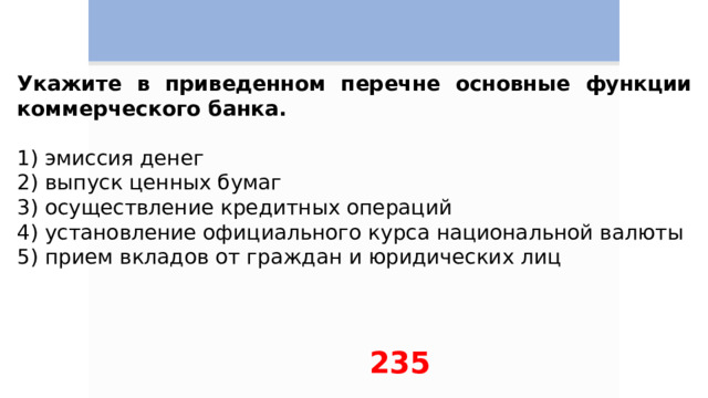 Укажите в приведенном перечне основные функции коммерческого банка.   1) эмиссия денег 2) выпуск ценных бумаг 3) осуществление кредитных операций 4) установление официального курса национальной валюты 5) прием вкладов от граждан и юридических лиц 235 