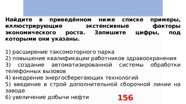 Найдите в приведённом ниже списке примеры, иллюстрирующие экстенсивные факторы экономического роста. Запишите цифры, под которыми они указаны.   1) расширение таксомоторного парка 2) повышение квалификации работников здравоохранения 3) создание автоматизированной системы обработки телефонных вызовов 4) внедрение энергосберегающих технологий 5) введение в строй дополнительной сборочной линии на заводе 6) увеличение добычи нефти 156 