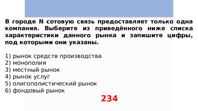 В городе N сотовую связь предоставляет только одна компания. Выберите из приведённого ниже списка характеристики данного рынка и запишите цифры, под которыми они указаны.   1) рынок средств производства 2) монополия 3) местный рынок 4) рынок услуг 5) олигополистический рынок 6) фондовый рынок 234 