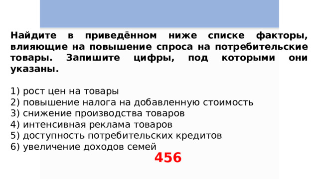 Найдите в приведённом ниже списке факторы, влияющие на повышение спроса на потребительские товары. Запишите цифры, под которыми они указаны.   1) рост цен на товары 2) повышение налога на добавленную стоимость 3) снижение производства товаров 4) интенсивная реклама товаров 5) доступность потребительских кредитов 6) увеличение доходов семей 456 