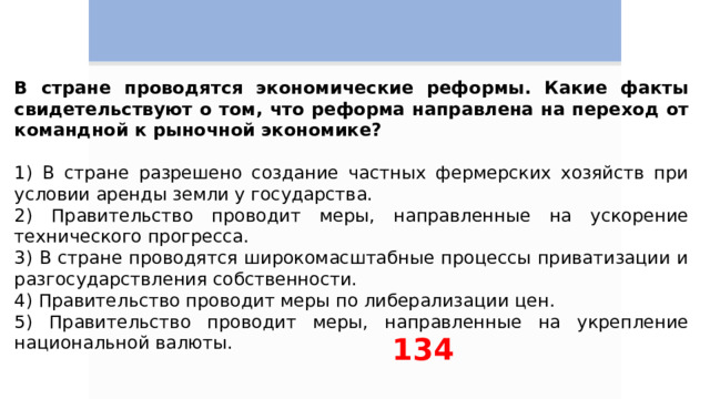 В стране проводятся экономические реформы. Какие факты свидетельствуют о том, что реформа направлена на переход от командной к рыночной экономике?  1) В стране разрешено создание частных фермерских хозяйств при условии аренды земли у государства. 2) Правительство проводит меры, направленные на ускорение технического прогресса. 3) В стране проводятся широкомасштабные процессы приватизации и разгосударствления собственности. 4) Правительство проводит меры по либерализации цен. 5) Правительство проводит меры, направленные на укрепление национальной валюты. 134 