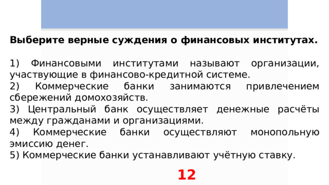 Выберите верные суждения о финансовых институтах.   1) Финансовыми институтами называют организации, участвующие в финансово-кредитной системе. 2) Коммерческие банки занимаются привлечением сбережений домохозяйств. 3) Центральный банк осуществляет денежные расчёты между гражданами и организациями. 4) Коммерческие банки осуществляют монопольную эмиссию денег. 5) Коммерческие банки устанавливают учётную ставку. 12 