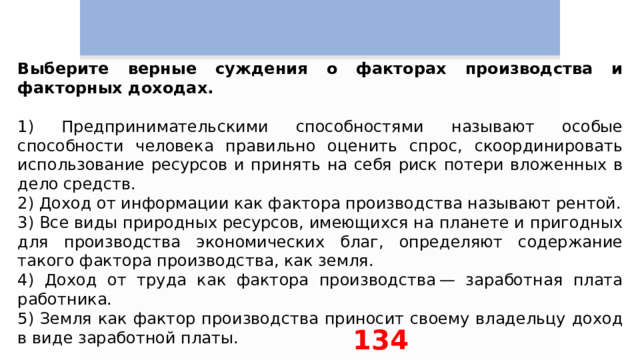 Выберите верные суждения о факторах производства и факторных доходах.   1) Предпринимательскими способностями называют особые способности человека правильно оценить спрос, скоординировать использование ресурсов и принять на себя риск потери вложенных в дело средств. 2) Доход от информации как фактора производства называют рентой. 3) Все виды природных ресурсов, имеющихся на планете и пригодных для производства экономических благ, определяют содержание такого фактора производства, как земля. 4) Доход от труда как фактора производства — заработная плата работника. 5) Земля как фактор производства приносит своему владельцу доход в виде заработной платы. 134 