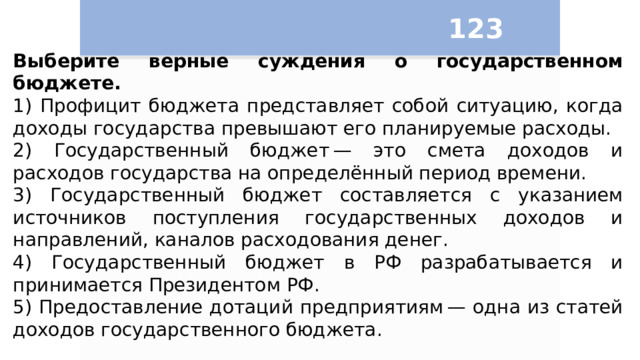 123 Выберите верные суждения о государственном бюджете. 1) Профицит бюджета представляет собой ситуацию, когда доходы государства превышают его планируемые расходы. 2) Государственный бюджет — это смета доходов и расходов государства на определённый период времени. 3) Государственный бюджет составляется с указанием источников поступления государственных доходов и направлений, каналов расходования денег. 4) Государственный бюджет в РФ разрабатывается и принимается Президентом РФ. 5) Предоставление дотаций предприятиям — одна из статей доходов государственного бюджета. 