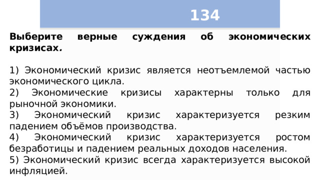 134 Выберите верные суждения об экономических кризисах .   1) Экономический кризис является неотъемлемой частью экономического цикла. 2) Экономические кризисы характерны только для рыночной экономики. 3) Экономический кризис характеризуется резким падением объёмов производства. 4) Экономический кризис характеризуется ростом безработицы и падением реальных доходов населения. 5) Экономический кризис всегда характеризуется высокой инфляцией. 