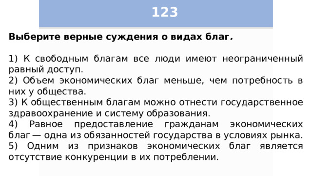 123 Выберите верные суждения о видах благ .   1) К свободным благам все люди имеют неограниченный равный доступ. 2) Объем экономических благ меньше, чем потребность в них у общества. 3) К общественным благам можно отнести государственное здравоохранение и систему образования. 4) Равное предоставление гражданам экономических благ — одна из обязанностей государства в условиях рынка. 5) Одним из признаков экономических благ является отсутствие конкуренции в их потреблении. 