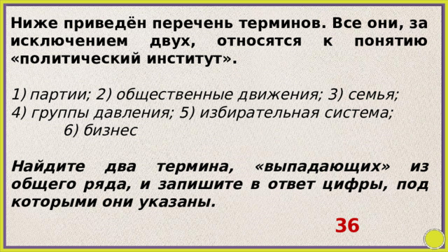 Ниже приведён перечень терминов. Все они, за исключением двух, относятся к понятию «политический институт».   партии; 2) общественные движения; 3) семья; 4) группы давления; 5) избирательная система; 6) бизнес   Найдите два термина, «выпадающих» из общего ряда, и запишите в ответ цифры, под которыми они указаны. 36 