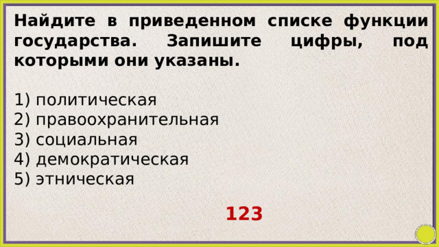 Найдите в приведенном списке функции государства. Запишите цифры, под которыми они указаны.   1) политическая 2) правоохранительная 3) социальная 4) демократическая 5) этническая 123 