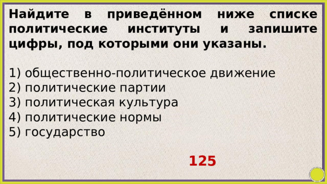 Найдите в приведённом ниже списке политические институты и запишите цифры, под которыми они указаны.   1) общественно-политическое движение 2) политические партии 3) политическая культура 4) политические нормы 5) государство   125 
