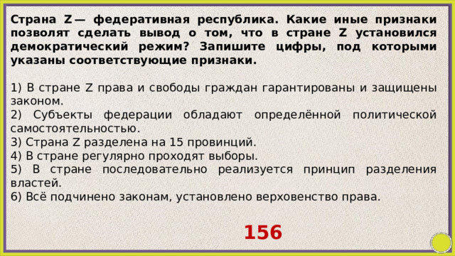 Страна Z — федеративная республика. Какие иные признаки позволят сделать вывод о том, что в стране Z установился демократический режим? Запишите цифры, под которыми указаны соответствующие признаки.   1) В стране Z правa и свободы граждан гарантированы и защищены законом. 2) Субъекты федерации обладают определённой политической самостоятельностью. 3) Страна Z разделена на 15 провинций. 4) B стране регулярно проходят выборы. 5) B стране последовательно реализуется принцип разделения властей. 6) Всё подчинено законам, установлено верховенство права. 156 