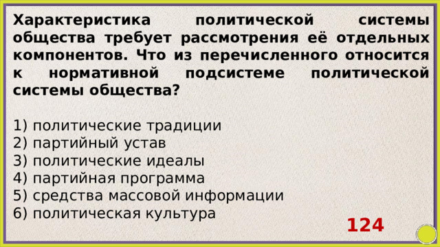 Характеристика политической системы общества требует рассмотрения её отдельных компонентов. Что из перечисленного относится к нормативной подсистеме политической системы общества?   1) политические традиции 2) партийный устав 3) политические идеалы 4) партийная программа 5) средства массовой информации 6) политическая культура 124 