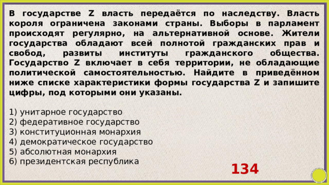 В государстве Z власть передаётся по наследству. Власть короля ограничена законами страны. Выборы в парламент происходят регулярно, на альтернативной основе. Жители государства обладают всей полнотой гражданских прав и свобод, развиты институты гражданского общества. Государство Z включает в себя территории, не обладающие политической самостоятельностью. Найдите в приведённом ниже списке характеристики формы государства Z и запишите цифры, под которыми они указаны.   1) унитарное государство 2) федеративное государство 3) конституционная монархия 4) демократическое государство 5) абсолютная монархия 6) президентская республика 134 