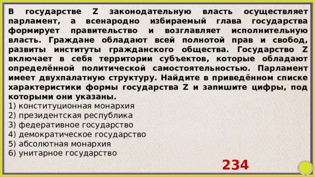 В государстве Z законодательную власть осуществляет парламент, а всенародно избираемый глава государства формирует правительство и возглавляет исполнительную власть. Граждане обладают всей полнотой прав и свобод, развиты институты гражданского общества. Государство Z включает в себя территории субъектов, которые обладают определённой политической самостоятельностью. Парламент имеет двухпалатную структуру. Найдите в приведённом списке характеристики формы государства Z и запишите цифры, под которыми они указаны. 1) конституционная монархия 2) президентская республика 3) федеративное государство 4) демократическое государство 5) абсолютная монархия 6) унитарное государство 234 
