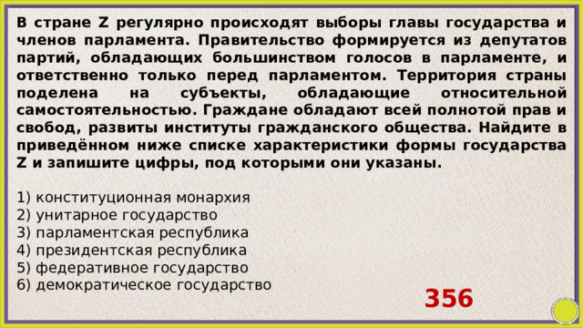 В стране Z регулярно происходят выборы главы государства и членов парламента. Правительство формируется из депутатов партий, обладающих большинством голосов в парламенте, и ответственно только перед парламентом. Территория страны поделена на субъекты, обладающие относительной самостоятельностью. Граждане обладают всей полнотой прав и свобод, развиты институты гражданского общества. Найдите в приведённом ниже списке характеристики формы государства Z и запишите цифры, под которыми они указаны.   1) конституционная монархия 2) унитарное государство 3) парламентская республика 4) президентская республика 5) федеративное государство 6) демократическое государство   356 