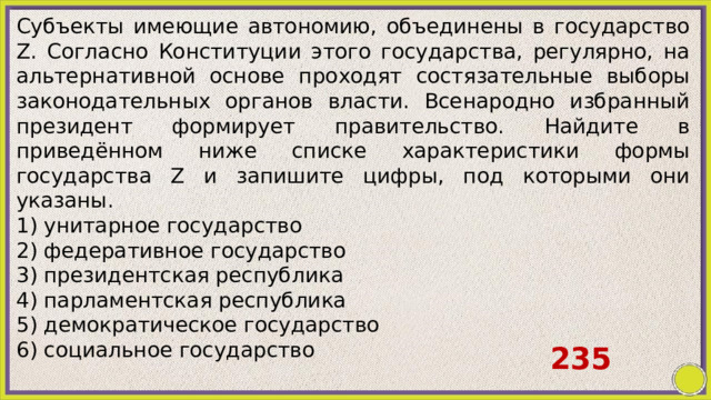 Субъекты имеющие автономию, объединены в государство Z. Согласно Конституции этого государства, регулярно, на альтернативной основе проходят состязательные выборы законодательных органов власти. Всенародно избранный президент формирует правительство. Найдите в приведённом ниже списке характеристики формы государства Z и запишите цифры, под которыми они указаны. 1) унитарное государство 2) федеративное государство 3) президентская республика 4) парламентская республика 5) демократическое государство 6) социальное государство 235 