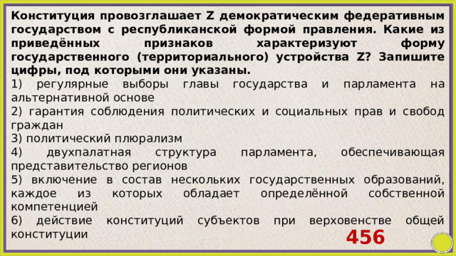 Конституция провозглашает Z демократическим федеративным государством с республиканской формой правления. Какие из приведённых признаков характеризуют форму государственного (территориального) устройства Z? Запишите цифры, под которыми они указаны. 1) регулярные выборы главы государства и парламента на альтернативной основе 2) гарантия соблюдения политических и социальных прав и свобод граждан 3) политический плюрализм 4) двухпалатная структура парламента, обеспечивающая представительство регионов 5) включение в состав нескольких государственных образований, каждое из которых обладает определённой собственной компетенцией 6) действие конституций субъектов при верховенстве общей конституции 456 